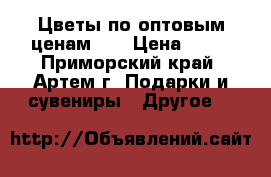 Цветы по оптовым ценам!!! › Цена ­ 70 - Приморский край, Артем г. Подарки и сувениры » Другое   